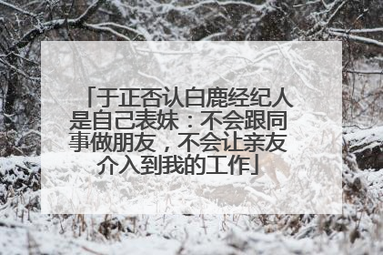 于正否认白鹿经纪人是自己表妹：不会跟同事做朋友，不会让亲友介入到我的工作