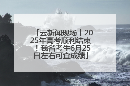 云新闻现场丨2025年高考顺利结束！我省考生6月25日左右可查成绩