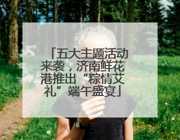 五大主题活动来袭，济南鲜花港推出“粽情艾礼”端午盛宴