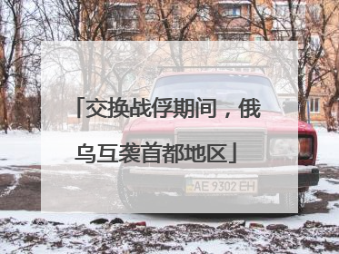 交换战俘期间，俄乌互袭首都地区