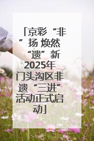 京彩“非”扬 焕然“遗”新 2025年门头沟区非遗“三进”活动正式启动