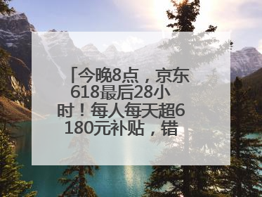 今晚8点，京东618最后28小时！每人每天超6180元补贴，错过等明年！