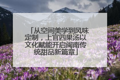 从空间美学到风味定制，上官四果汤以文化赋能开启闽南传统甜品新篇章