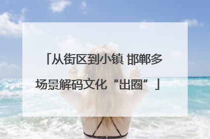 从街区到小镇 邯郸多场景解码文化“出圈”
