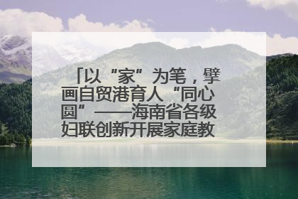 以“家”为笔，擘画自贸港育人“同心圆”——海南省各级妇联创新开展家庭教育宣传周活动
