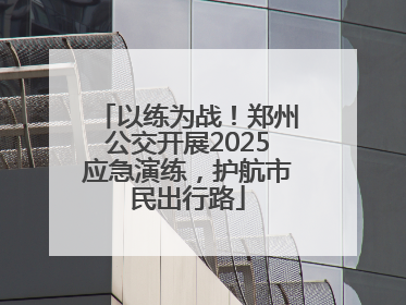 以练为战！郑州公交开展2025应急演练，护航市民出行路
