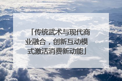 传统武术与现代商业融合，创新互动模式激活消费新动能