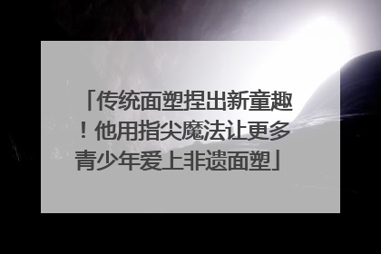 传统面塑捏出新童趣！他用指尖魔法让更多青少年爱上非遗面塑