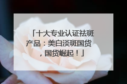 十大专业认证祛斑产品：美白淡斑国货，国货崛起！