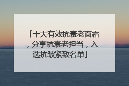 十大有效抗衰老面霜，分享抗衰老担当，入选抗皱紧致名单