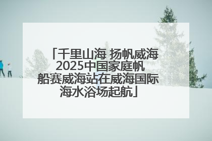 千里山海 扬帆威海 2025中国家庭帆船赛威海站在威海国际海水浴场起航