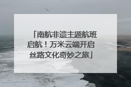 南航非遗主题航班启航！万米云端开启丝路文化奇妙之旅