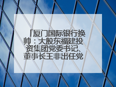 厦门国际银行换帅：大股东福建投资集团党委书记、董事长王非出任党委书记