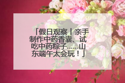 假日观察丨亲手制作中药香囊、试吃中药粽子……山东端午太会玩！