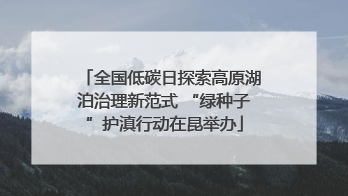 全国低碳日探索高原湖泊治理新范式 “绿种子”护滇行动在昆举办