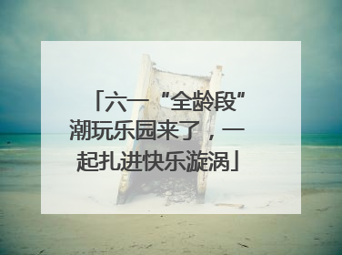 六一“全龄段”潮玩乐园来了，一起扎进快乐漩涡