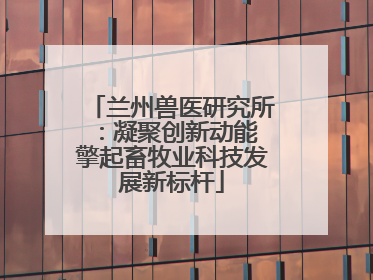 兰州兽医研究所：凝聚创新动能 擎起畜牧业科技发展新标杆