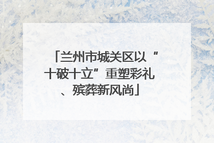 兰州市城关区以“十破十立”重塑彩礼、殡葬新风尚
