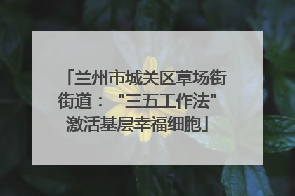 兰州市城关区草场街街道：“三五工作法”激活基层幸福细胞