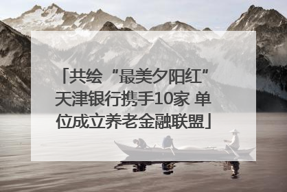 共绘“最美夕阳红” 天津银行携手10家 单位成立养老金融联盟