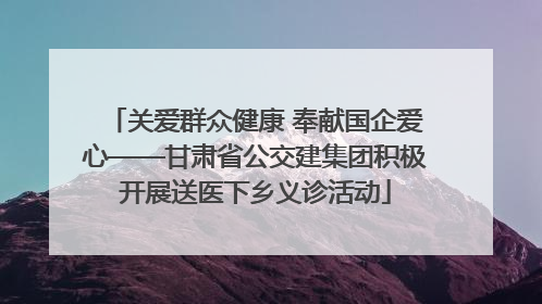关爱群众健康 奉献国企爱心——甘肃省公交建集团积极开展送医下乡义诊活动