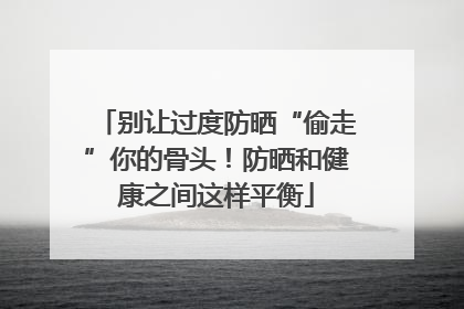 别让过度防晒“偷走”你的骨头！防晒和健康之间这样平衡