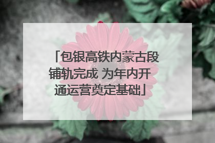 包银高铁内蒙古段铺轨完成 为年内开通运营奠定基础