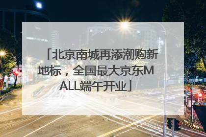 北京南城再添潮购新地标，全国最大京东MALL端午开业