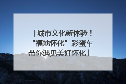 城市文化新体验！“福地怀化”彩蛋车带你遇见美好怀化