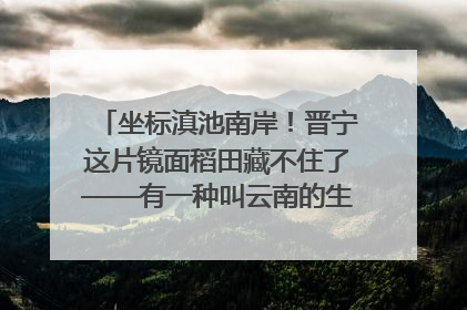 坐标滇池南岸！晋宁这片镜面稻田藏不住了——有一种叫云南的生活之365天