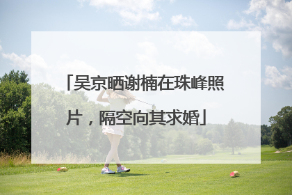 吴京晒谢楠在珠峰照片，隔空向其求婚