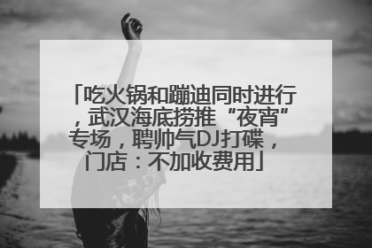吃火锅和蹦迪同时进行，武汉海底捞推“夜宵”专场，聘帅气DJ打碟，门店：不加收费用