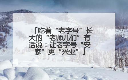 吃着“老字号”长大的“老师儿们”有话说：让老字号“安家”更“兴业”