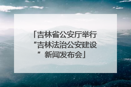 吉林省公安厅举行“吉林法治公安建设”新闻发布会