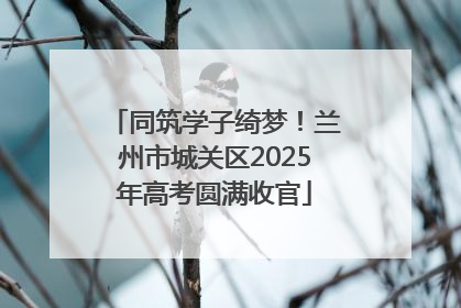 同筑学子绮梦！兰州市城关区2025年高考圆满收官