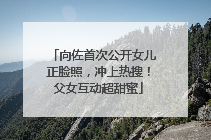 向佐首次公开女儿正脸照，冲上热搜！父女互动超甜蜜