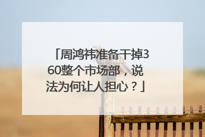 周鸿祎准备干掉360整个市场部，说法为何让人担心？