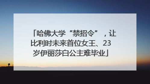 哈佛大学“禁招令”，让比利时未来首位女王、23岁伊丽莎白公主难毕业