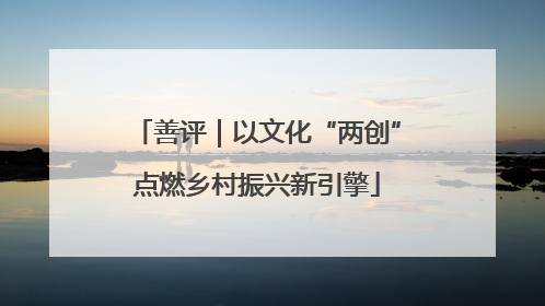 善评｜以文化“两创”点燃乡村振兴新引擎