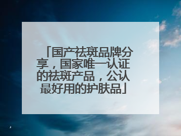 国产祛斑品牌分享，国家唯一认证的祛斑产品，公认最好用的护肤品
