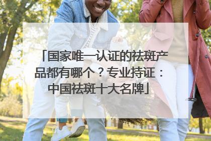 国家唯一认证的祛斑产品都有哪个？专业持证：中国祛斑十大名牌