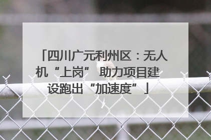 四川广元利州区：无人机“上岗” 助力项目建设跑出“加速度”