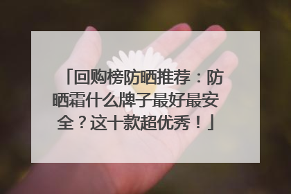 回购榜防晒推荐：防晒霜什么牌子最好最安全？这十款超优秀！