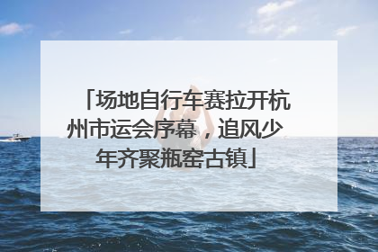 场地自行车赛拉开杭州市运会序幕，追风少年齐聚瓶窑古镇