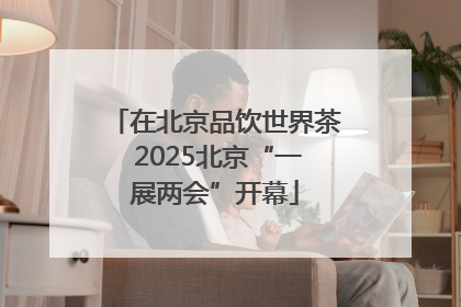 在北京品饮世界茶 2025北京“一展两会”开幕