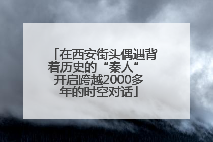 在西安街头偶遇背着历史的“秦人” 开启跨越2000多年的时空对话