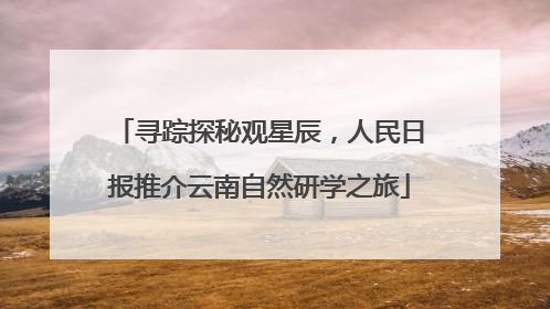 寻踪探秘观星辰，人民日报推介云南自然研学之旅