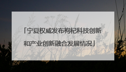 宁夏权威发布枸杞科技创新和产业创新融合发展情况