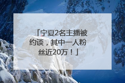 宁夏2名主播被约谈，其中一人粉丝近20万！
