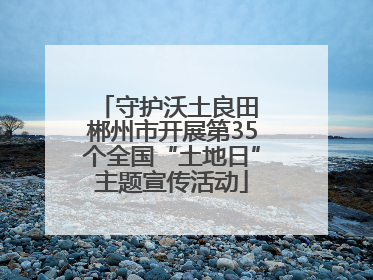 守护沃土良田 郴州市开展第35个全国“土地日”主题宣传活动